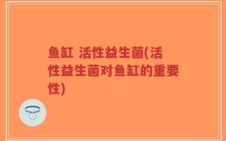 鱼缸 活性益生菌(活性益生菌对鱼缸的重要性)
