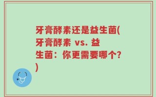 牙膏酵素还是益生菌(牙膏酵素 vs. 益生菌：你更需要哪个？)