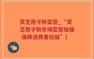 灵芝孢子粉监管_“灵芝孢子粉市场监管加强 保障消费者权益”)