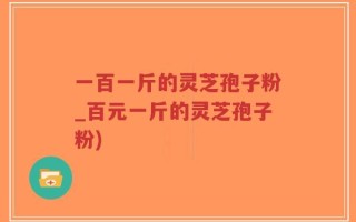 一百一斤的灵芝孢子粉_百元一斤的灵芝孢子粉)