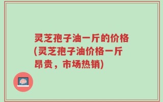 灵芝孢子油一斤的价格(灵芝孢子油价格一斤昂贵，市场热销)