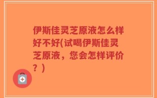 伊斯佳灵芝原液怎么样好不好(试喝伊斯佳灵芝原液，您会怎样评价？)