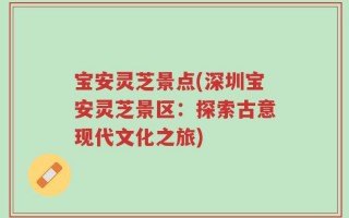 宝安灵芝景点(深圳宝安灵芝景区：探索古意现代文化之旅)
