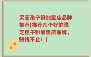 灵芝孢子粉加盟店品牌推荐(推荐几个好的灵芝孢子粉加盟店品牌，赚钱不止！)