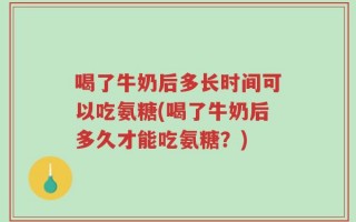 喝了牛奶后多长时间可以吃氨糖(喝了牛奶后多久才能吃氨糖？)