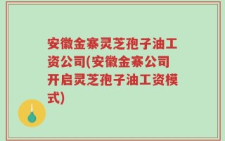 安徽金寨灵芝孢子油工资公司(安徽金寨公司开启灵芝孢子油工资模式)