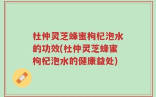 杜仲灵芝蜂蜜枸杞泡水的功效(杜仲灵芝蜂蜜枸杞泡水的健康益处)