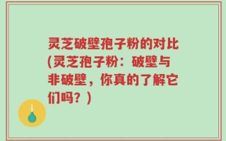 灵芝破壁孢子粉的对比(灵芝孢子粉：破壁与非破壁，你真的了解它们吗？)