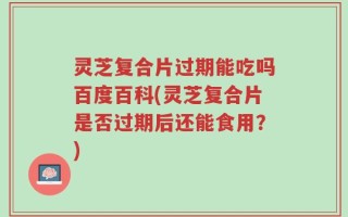 灵芝复合片过期能吃吗百度百科(灵芝复合片是否过期后还能食用？)