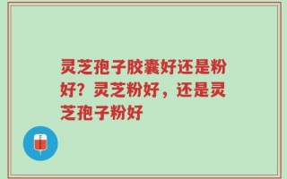 灵芝孢子胶囊好还是粉好？灵芝粉好，还是灵芝孢子粉好