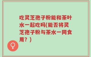 吃灵芝孢子粉能和茶叶水一起吃吗(能否将灵芝孢子粉与茶水一同食用？)