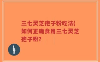 三七灵芝孢子粉吃法(如何正确食用三七灵芝孢子粉？