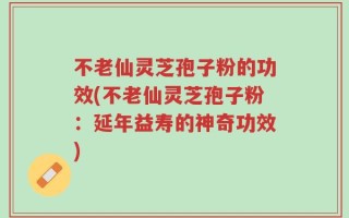 不老仙灵芝孢子粉的功效(不老仙灵芝孢子粉：延年益寿的神奇功效)