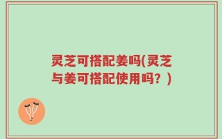灵芝可搭配姜吗(灵芝与姜可搭配使用吗？)