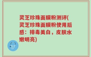 灵芝珍珠面膜粉测评(灵芝珍珠面膜粉使用后感：排毒美白，皮肤水嫩明亮)