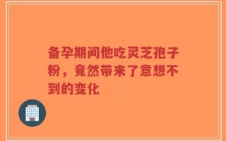 备孕期间他吃灵芝孢子粉，竟然带来了意想不到的变化