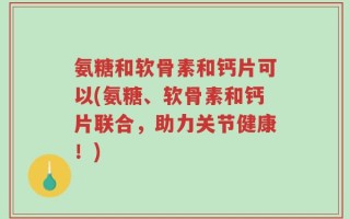 氨糖和软骨素和钙片可以(氨糖、软骨素和钙片联合，助力关节健康！)