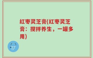 红枣灵芝膏(红枣灵芝膏：搅拌养生，一罐多用)