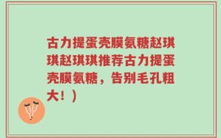 古力提蛋壳膜氨糖赵琪琪赵琪琪推荐古力提蛋壳膜氨糖，告别毛孔粗大！)