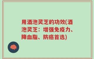 用酒泡灵芝的功效(酒泡灵芝：增强免疫力、降血脂、防癌首选)