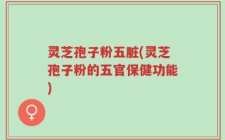 灵芝孢子粉五脏(灵芝孢子粉的五官保健功能)