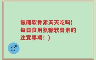 氨糖软骨素天天吃吗(每日食用氨糖软骨素的注意事项！)