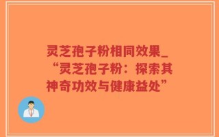 灵芝孢子粉相同效果_“灵芝孢子粉：探索其神奇功效与健康益处”