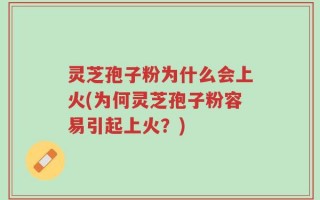 灵芝孢子粉为什么会上火(为何灵芝孢子粉容易引起上火？)