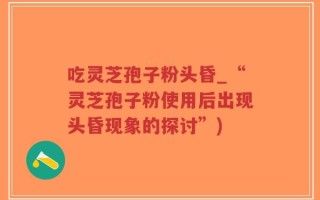吃灵芝孢子粉头昏_“灵芝孢子粉使用后出现头昏现象的探讨”)