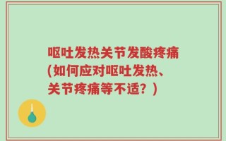 呕吐发热关节发酸疼痛(如何应对呕吐发热、关节疼痛等不适？)