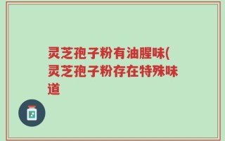 灵芝孢子粉有油腥味(灵芝孢子粉存在特殊味道