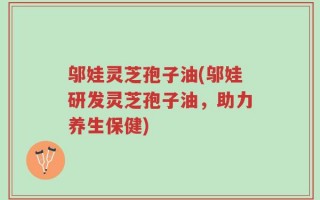 邬娃灵芝孢子油(邬娃研发灵芝孢子油，助力养生保健)
