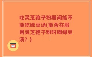 吃灵芝孢子粉期间能不能吃绿豆汤(能否在服用灵芝孢子粉时喝绿豆汤？)