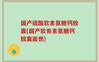 国产硫酸软素氨糖钙胶囊(国产软骨素氨糖钙胶囊面世)