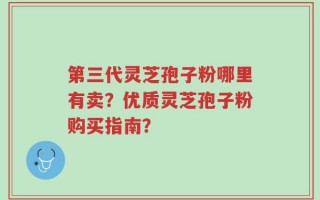 第三代灵芝孢子粉哪里有卖？优质灵芝孢子粉购买指南？