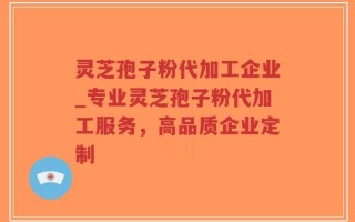 灵芝孢子粉代加工企业_专业灵芝孢子粉代加工服务，高品质企业定制