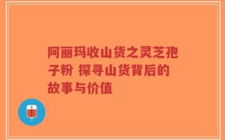 阿丽玛收山货之灵芝孢子粉 探寻山货背后的故事与价值