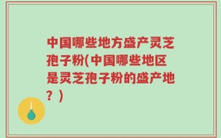 中国哪些地方盛产灵芝孢子粉(中国哪些地区是灵芝孢子粉的盛产地？)