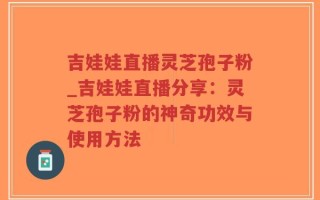 吉娃娃直播灵芝孢子粉_吉娃娃直播分享：灵芝孢子粉的神奇功效与使用方法