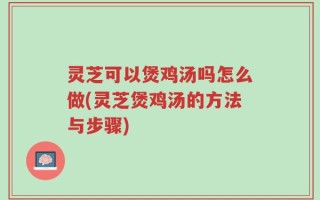 灵芝可以煲鸡汤吗怎么做(灵芝煲鸡汤的方法与步骤)