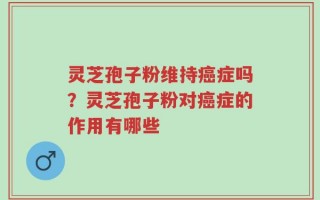 灵芝孢子粉维持癌症吗？灵芝孢子粉对癌症的作用有哪些