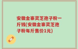 安徽金寨灵芝孢子粉一斤钱(安徽金寨灵芝孢子粉每斤售价1元)