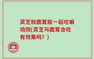灵芝和鹿茸能一起吃嘛功效(灵芝与鹿茸合吃有效果吗？)
