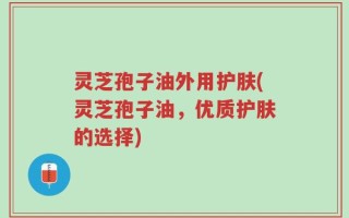 灵芝孢子油外用护肤(灵芝孢子油，优质护肤的选择)