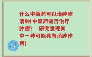 什么中草药可以治肿瘤消肿(中草药能否治疗肿瘤？  研究发现其中一种可能具有消肿作用)