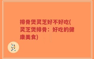 排骨煲灵芝好不好吃(灵芝煲排骨：好吃的健康美食)