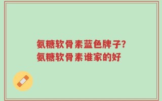 氨糖软骨素蓝色牌子？氨糖软骨素谁家的好