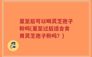 夏至后可以喝灵芝孢子粉吗(夏至过后适合食用灵芝孢子粉吗？)