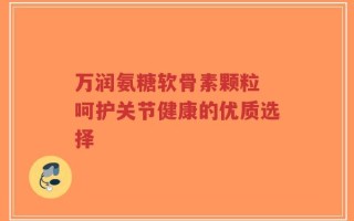 万润氨糖软骨素颗粒 呵护关节健康的优质选择