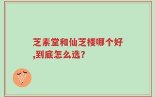 芝素堂和仙芝楼哪个好,到底怎么选？